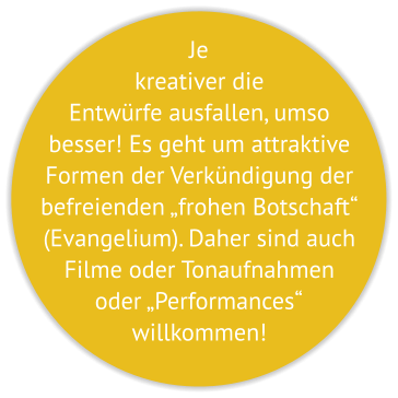 Je kreativer die Entwürfe ausfallen, umso besser! Es geht um attraktive Formen der Verkündigung der befreienden „frohen Botschaft“ (Evangelium). Daher sind auch Filme oder Tonaufnahmen oder „Performances“  willkommen!