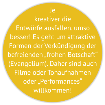 Je kreativer die Entwürfe ausfallen, umso besser! Es geht um attraktive Formen der Verkündigung der befreienden „frohen Botschaft“ (Evangelium). Daher sind auch Filme oder Tonaufnahmen oder „Performances“  willkommen!