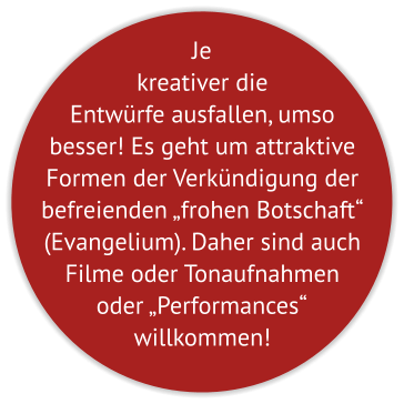 Je kreativer die Entwürfe ausfallen, umso besser! Es geht um attraktive Formen der Verkündigung der befreienden „frohen Botschaft“ (Evangelium). Daher sind auch Filme oder Tonaufnahmen oder „Performances“  willkommen!