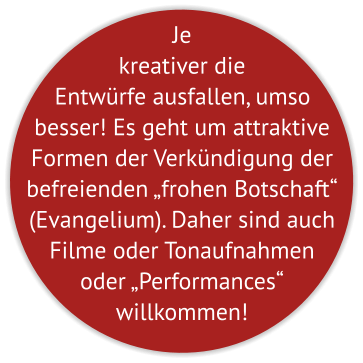 Je kreativer die Entwürfe ausfallen, umso besser! Es geht um attraktive Formen der Verkündigung der befreienden „frohen Botschaft“ (Evangelium). Daher sind auch Filme oder Tonaufnahmen oder „Performances“  willkommen!
